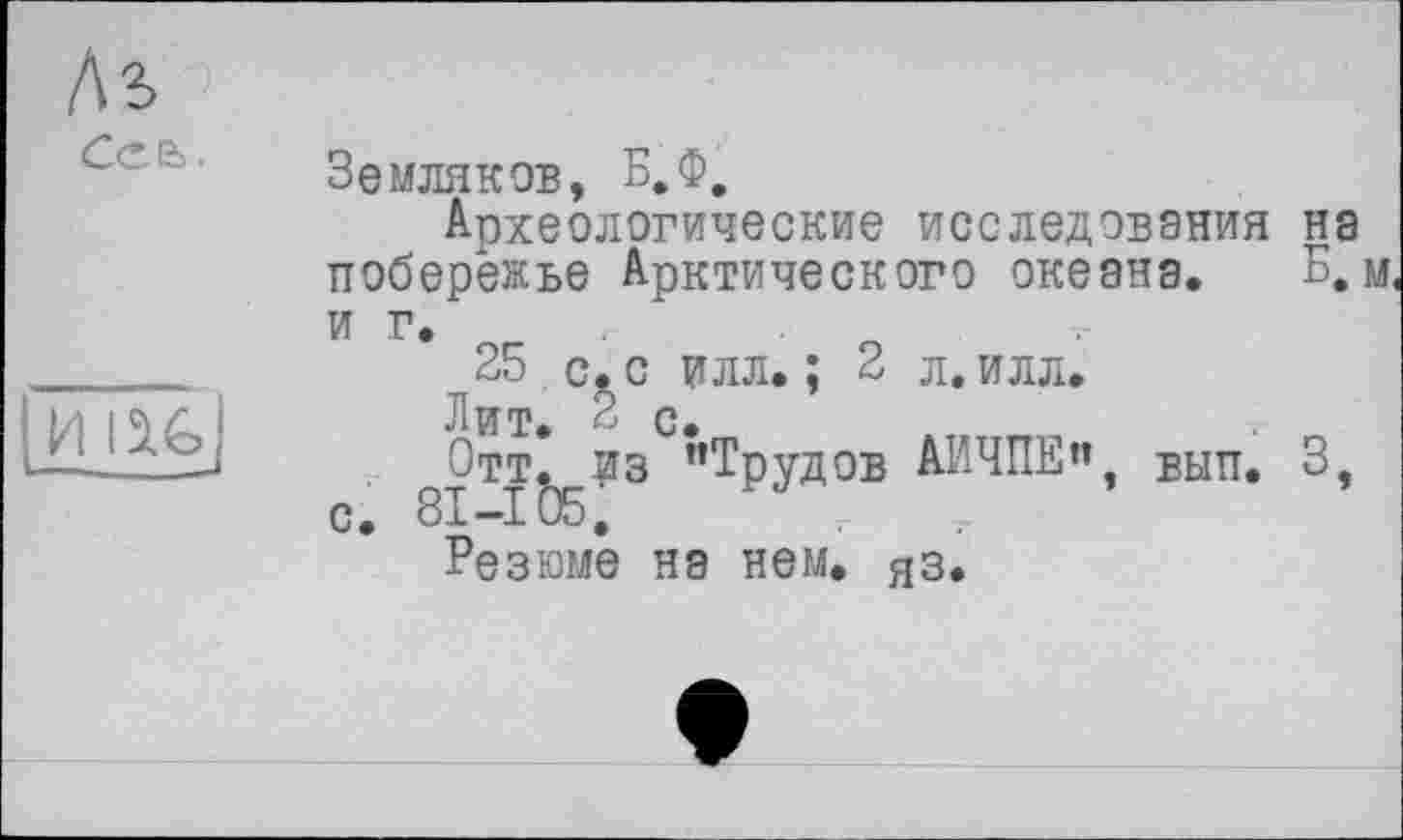 ﻿As
Cea.
И I^G)
Земляков, Б.Ф,
Археологические исследования на побережье Арктического океана. Б, м иг.
25 с. с илл. ; 2 л. илл.
Лит. 2 с.
Отт. из ’’Трудов АИЧПЕ” вып. 3 с. 8I-IÖ5.
Резюме на нем. яз.